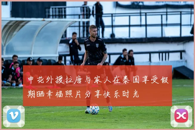 申花外援拉唐与家人在泰国享受假期晒幸福照片分享快乐时光