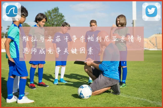维拉与本菲卡争夺帕利尼亚亲情与恩师成竞争关键因素