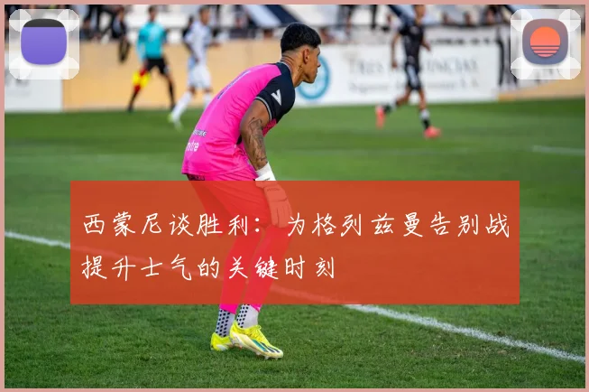西蒙尼谈胜利：为格列兹曼告别战提升士气的关键时刻