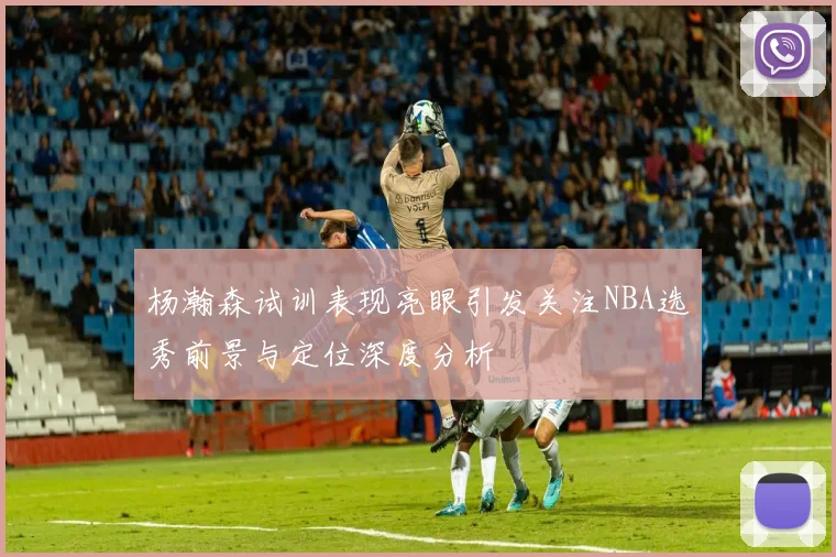 杨瀚森试训表现亮眼引发关注NBA选秀前景与定位深度分析