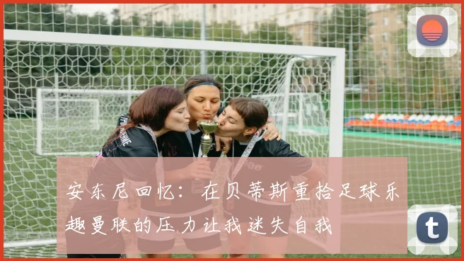 安东尼回忆：在贝蒂斯重拾足球乐趣曼联的压力让我迷失自我