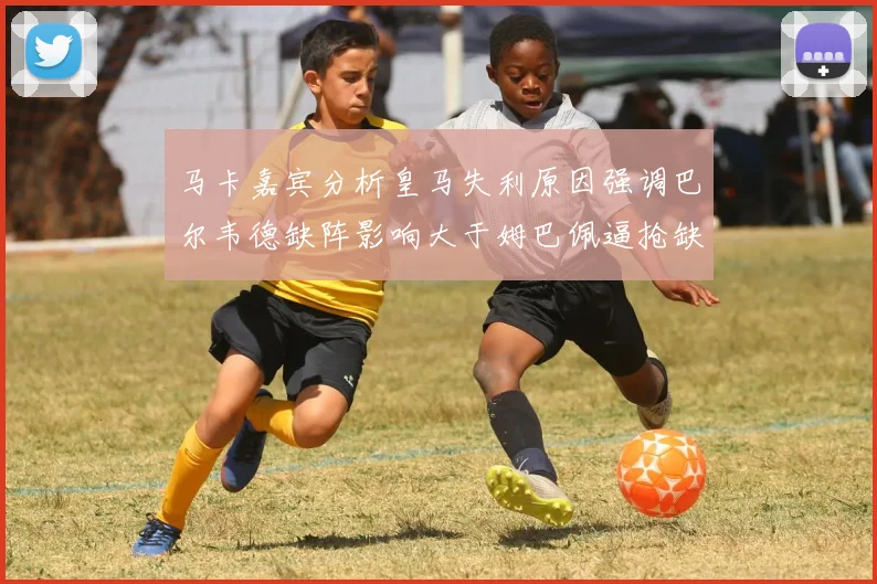 马卡嘉宾分析皇马失利原因强调巴尔韦德缺阵影响大于姆巴佩逼抢缺失
