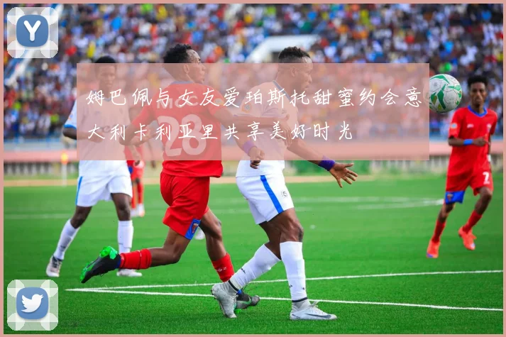 姆巴佩与女友爱珀斯托甜蜜约会意大利卡利亚里共享美好时光