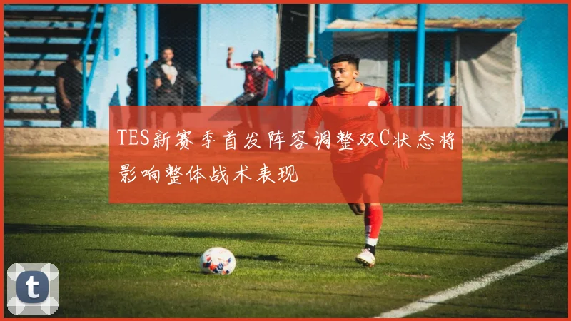 TES新赛季首发阵容调整双C状态将影响整体战术表现