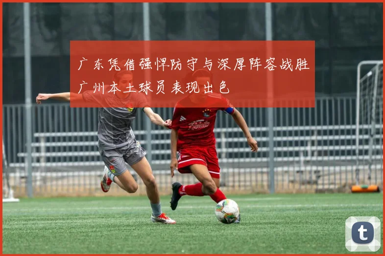 广东凭借强悍防守与深厚阵容战胜广州本土球员表现出色