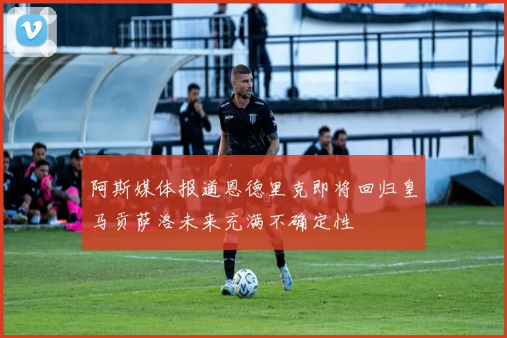 阿斯媒体报道恩德里克即将回归皇马贡萨洛未来充满不确定性