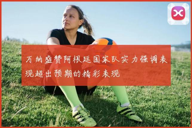 万纳盛赞阿根廷国家队实力强调表现超出预期的精彩表现
