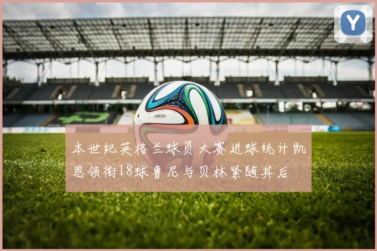 本世纪英格兰球员大赛进球统计凯恩领衔18球鲁尼与贝林紧随其后