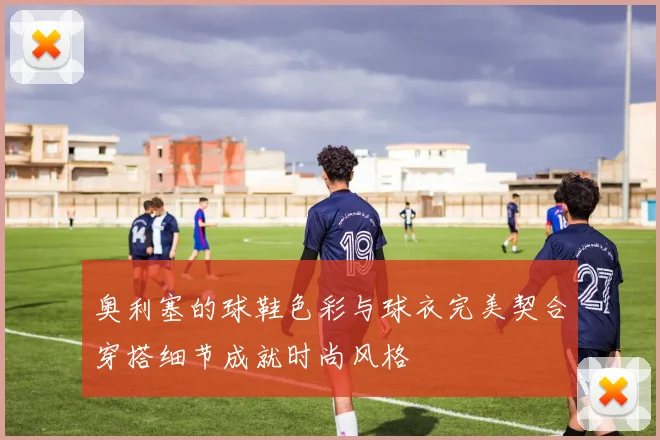 奥利塞的球鞋色彩与球衣完美契合穿搭细节成就时尚风格