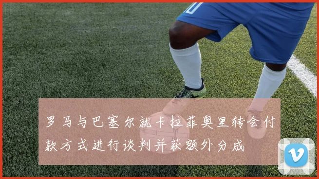 罗马与巴塞尔就卡拉菲奥里转会付款方式进行谈判并获额外分成