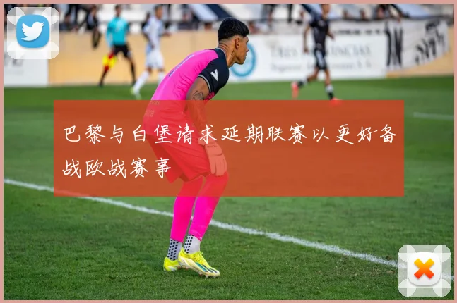 巴黎与白堡请求延期联赛以更好备战欧战赛事