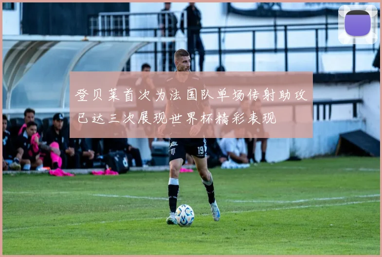 登贝莱首次为法国队单场传射助攻已达三次展现世界杯精彩表现