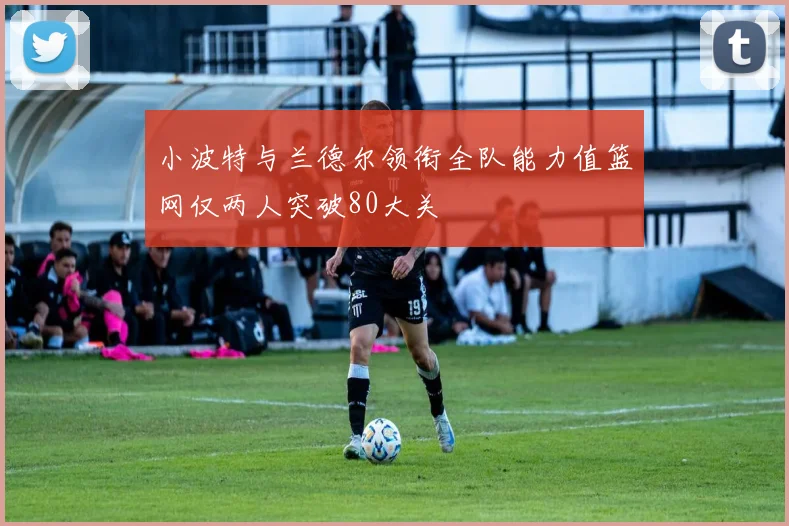 小波特与兰德尔领衔全队能力值篮网仅两人突破80大关