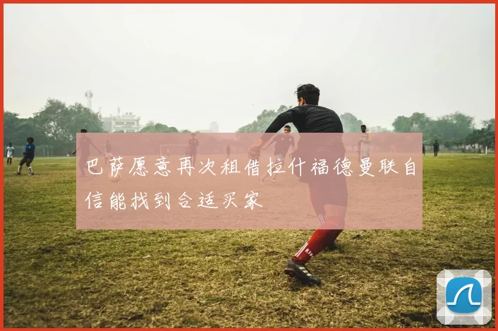 巴萨愿意再次租借拉什福德曼联自信能找到合适买家