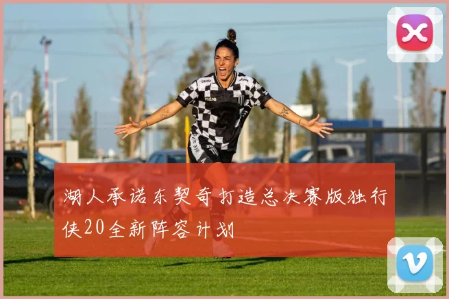 湖人承诺东契奇打造总决赛版独行侠20全新阵容计划
