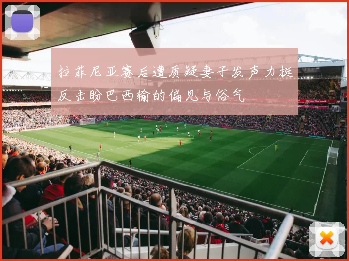 拉菲尼亚赛后遭质疑妻子发声力挺反击盼巴西输的偏见与俗气