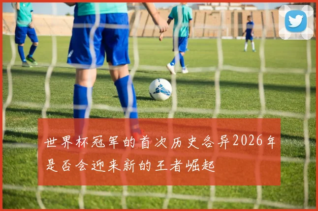 世界杯冠军的首次历史各异2026年是否会迎来新的王者崛起