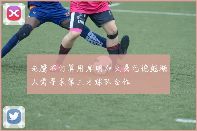 老鹰不打算用库明加交易范德彪湖人需寻求第三方球队合作
