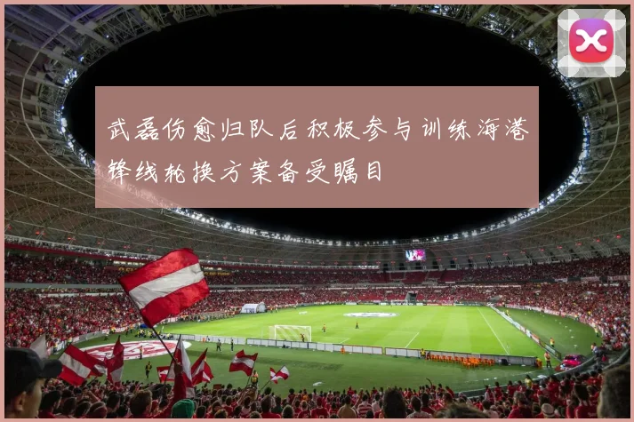 武磊伤愈归队后积极参与训练海港锋线轮换方案备受瞩目