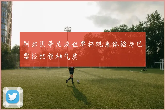 阿尔贝蒂尼谈世界杯观看体验与巴雷拉的领袖气质