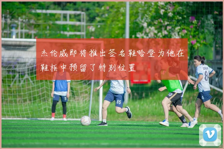 杰伦威即将推出签名鞋哈登为他在鞋柜中预留了特别位置