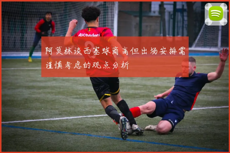 阿莫林谈西塞球商高但出场安排需谨慎考虑的观点分析