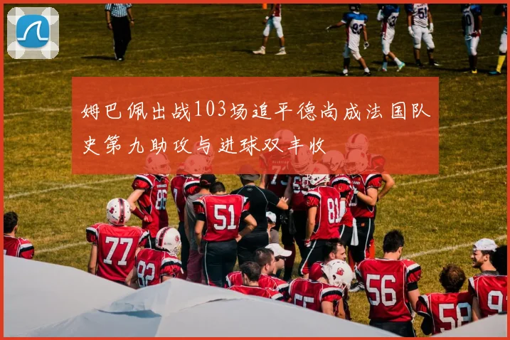 姆巴佩出战103场追平德尚成法国队史第九助攻与进球双丰收