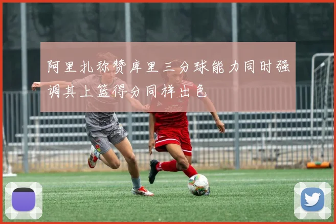 阿里扎称赞库里三分球能力同时强调其上篮得分同样出色