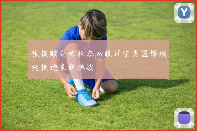 张镇麟合练状态回暖辽宁男篮锋线轮换迎来新挑战