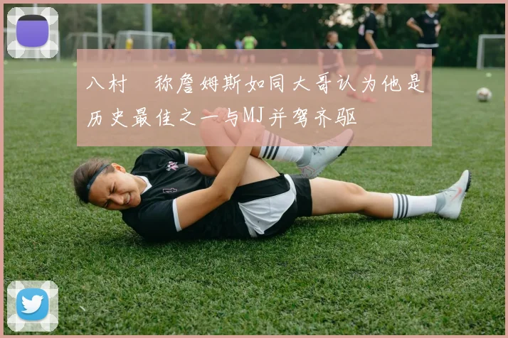 八村塁称詹姆斯如同大哥认为他是历史最佳之一与MJ并驾齐驱