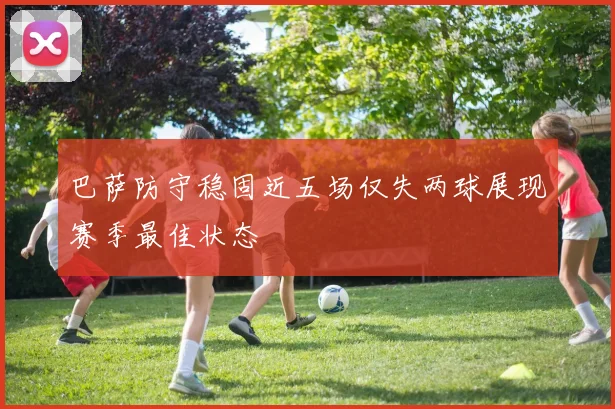 巴萨防守稳固近五场仅失两球展现赛季最佳状态