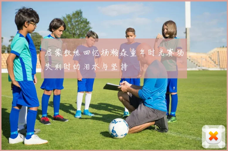 启蒙教练回忆杨瀚森童年时光赛场失利时的泪水与坚持