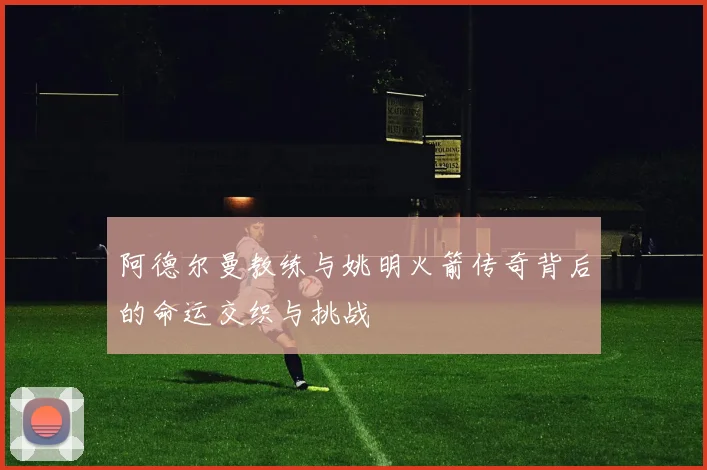 阿德尔曼教练与姚明火箭传奇背后的命运交织与挑战