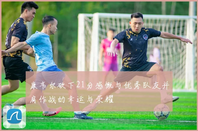 康韦尔砍下21分感慨与优秀队友并肩作战的幸运与荣耀