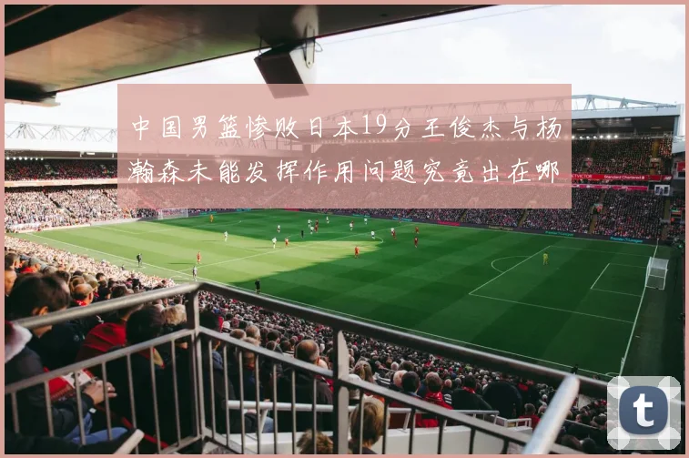 中国男篮惨败日本19分王俊杰与杨瀚森未能发挥作用问题究竟出在哪儿