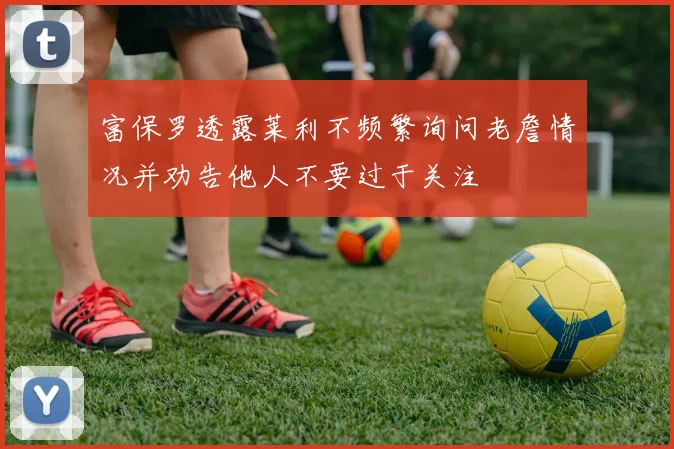富保罗透露莱利不频繁询问老詹情况并劝告他人不要过于关注