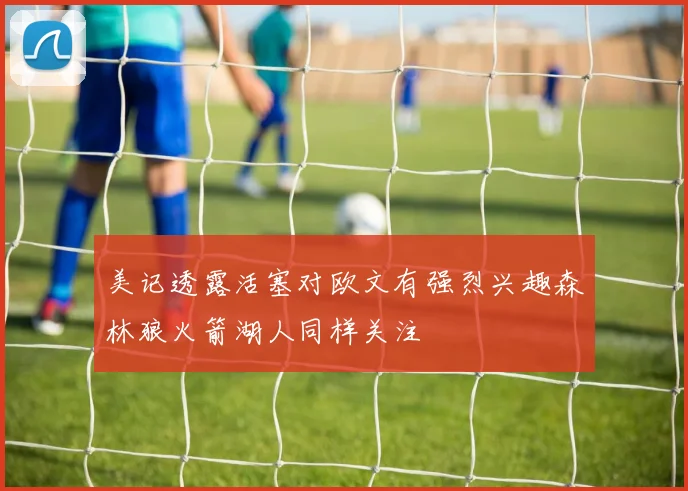 美记透露活塞对欧文有强烈兴趣森林狼火箭湖人同样关注