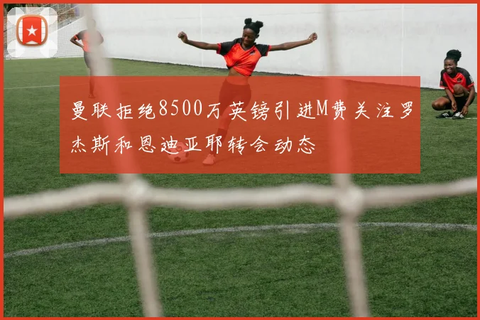 曼联拒绝8500万英镑引进M费关注罗杰斯和恩迪亚耶转会动态