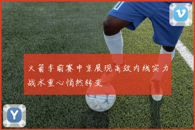 火箭季前赛申京展现高效内线实力战术重心悄然转变