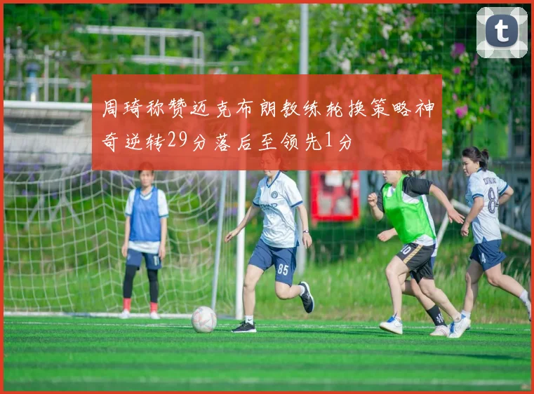 周琦称赞迈克布朗教练轮换策略神奇逆转29分落后至领先1分