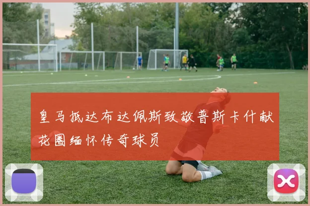 皇马抵达布达佩斯致敬普斯卡什献花圈缅怀传奇球员