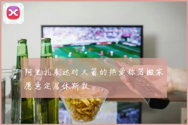 阿里扎表达对火箭的热爱称若搬家愿意定居休斯敦