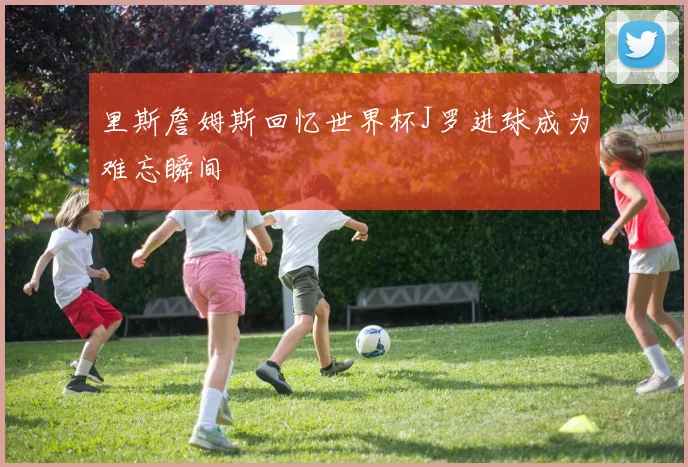 里斯詹姆斯回忆世界杯J罗进球成为难忘瞬间