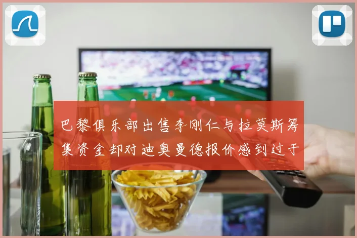 巴黎俱乐部出售李刚仁与拉莫斯筹集资金却对迪奥曼德报价感到过于昂贵