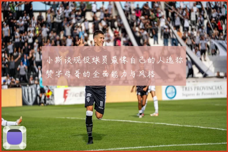 小斯谈现役球员最像自己的人选称赞字母哥的全面能力与风格
