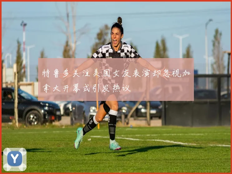 特鲁多关注美国女友表演却忽视加拿大开幕式引发热议