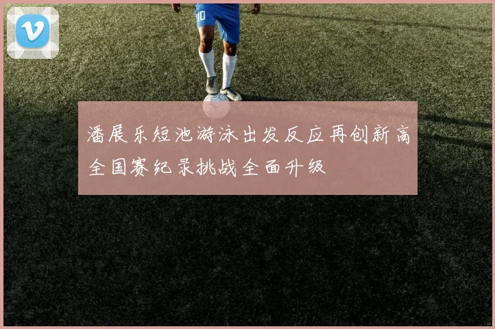 潘展乐短池游泳出发反应再创新高全国赛纪录挑战全面升级